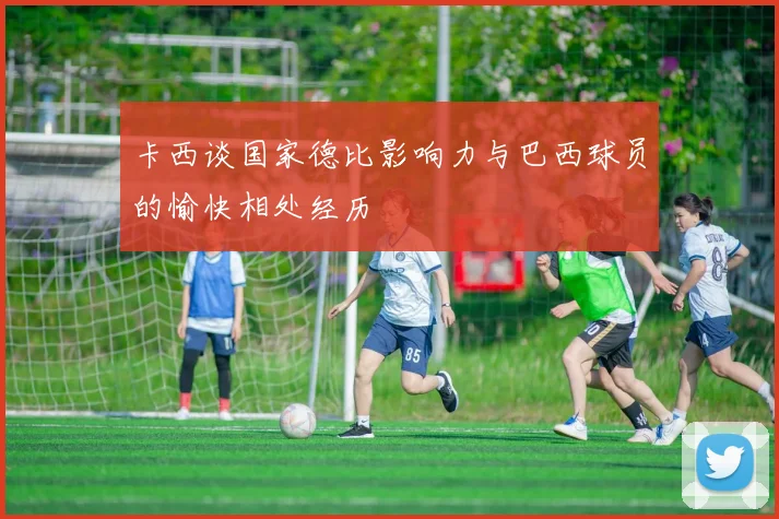 卡西谈国家德比影响力与巴西球员的愉快相处经历