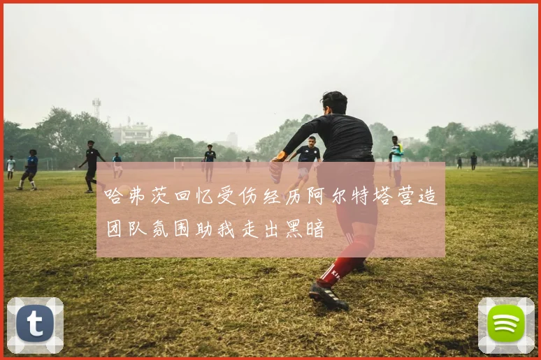 哈弗茨回忆受伤经历阿尔特塔营造团队氛围助我走出黑暗