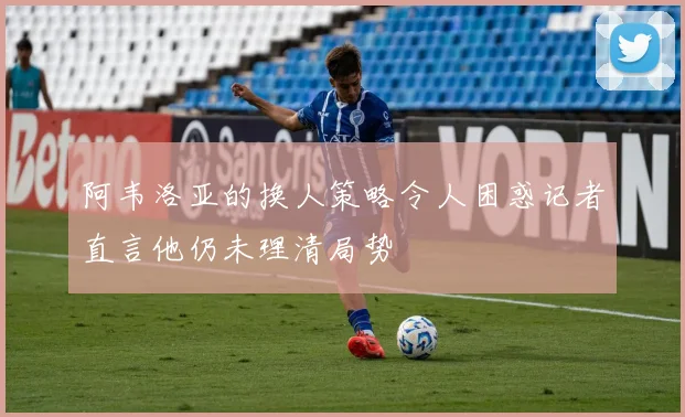 阿韦洛亚的换人策略令人困惑记者直言他仍未理清局势