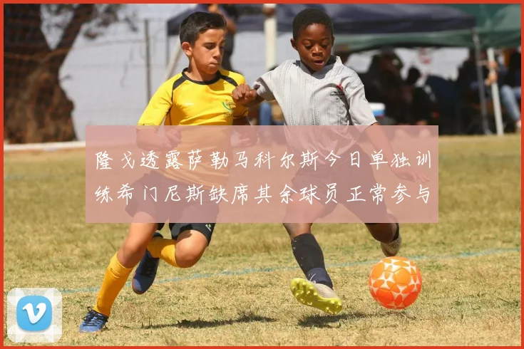 隆戈透露萨勒马科尔斯今日单独训练希门尼斯缺席其余球员正常参与训练