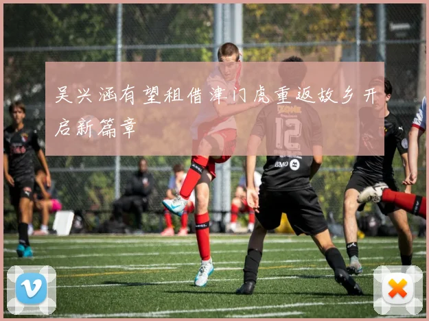 吴兴涵有望租借津门虎重返故乡开启新篇章