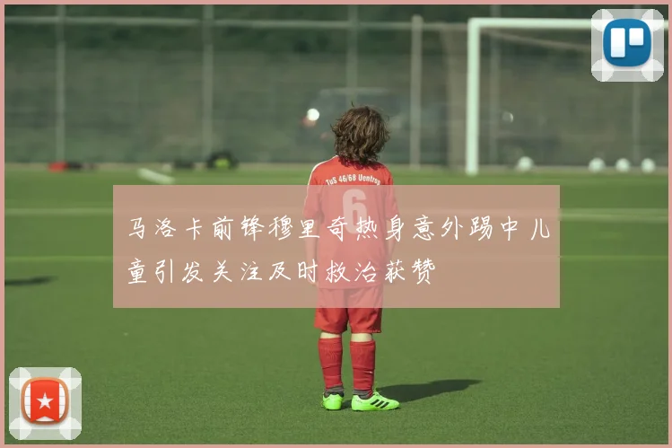 马洛卡前锋穆里奇热身意外踢中儿童引发关注及时救治获赞