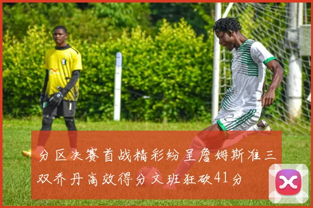 分区决赛首战精彩纷呈詹姆斯准三双乔丹高效得分文班狂砍41分