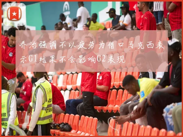 乔治强调不以疲劳为借口马克西表示G1结果不会影响G2表现