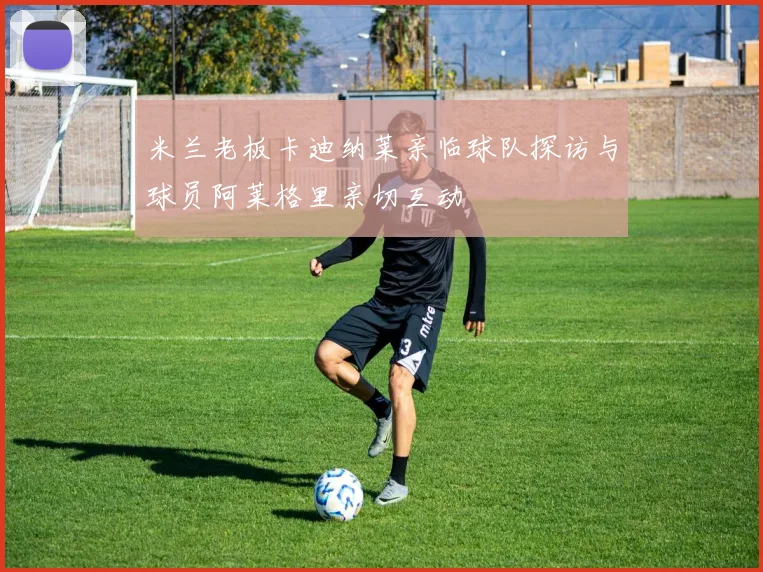米兰老板卡迪纳莱亲临球队探访与球员阿莱格里亲切互动