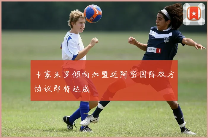 卡塞米罗倾向加盟迈阿密国际双方协议即将达成