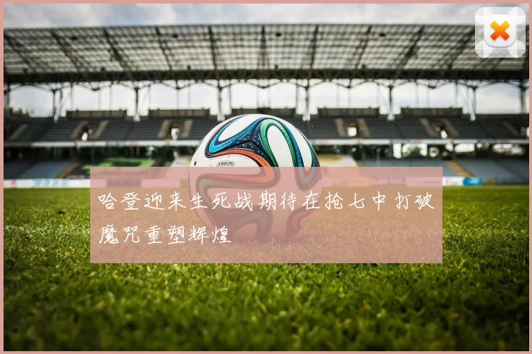 哈登迎来生死战期待在抢七中打破魔咒重塑辉煌