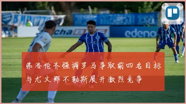 弗洛伦齐强调罗马争取前四名目标与尤文那不勒斯展开激烈竞争