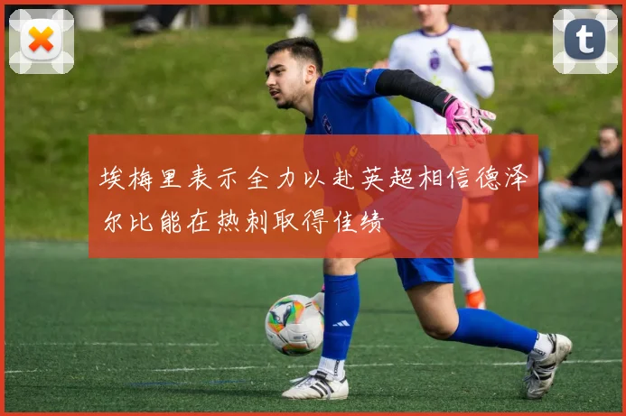 埃梅里表示全力以赴英超相信德泽尔比能在热刺取得佳绩