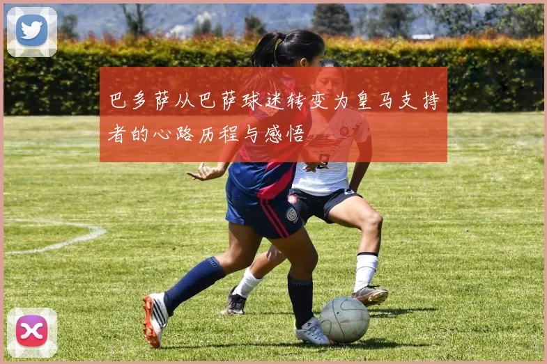 巴多萨从巴萨球迷转变为皇马支持者的心路历程与感悟