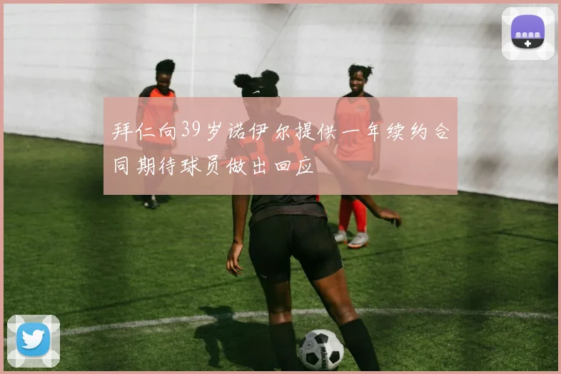 拜仁向39岁诺伊尔提供一年续约合同期待球员做出回应