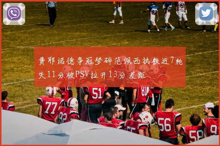 费耶诺德争冠梦碎范佩西执教近7轮失11分被PSV拉开13分差距