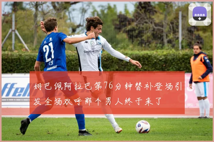 姆巴佩阿拉巴第76分钟替补登场引发全场欢呼那个男人终于来了